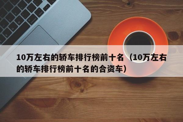 10万左右的轿车排行榜前十名（10万左右的轿车排行榜前十名的合资车）