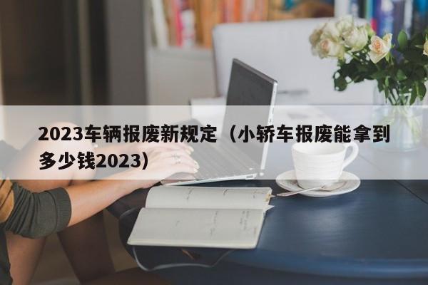 2023车辆报废新规定（小轿车报废能拿到多少钱2023）