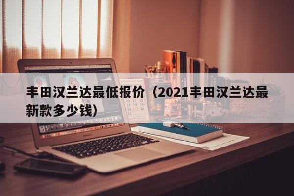 丰田汉兰达最低报价（2021丰田汉兰达最新款多少钱）