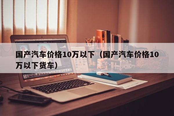 国产汽车价格10万以下（国产汽车价格10万以下货车）