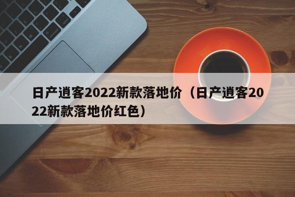 日产逍客2022新款落地价（日产逍客2022新款落地价红色）