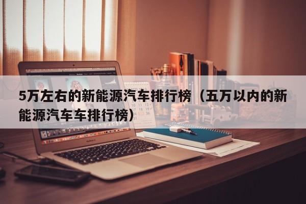 5万左右的新能源汽车排行榜（五万以内的新能源汽车车排行榜）