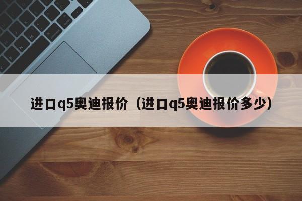 进口q5奥迪报价（进口q5奥迪报价多少）