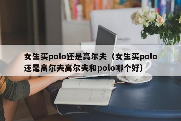 女生买polo还是高尔夫（女生买polo还是高尔夫高尔夫和polo哪个好）