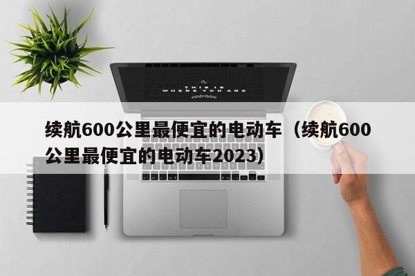 续航600公里最便宜的电动车（续航600公里最便宜的电动车2023）