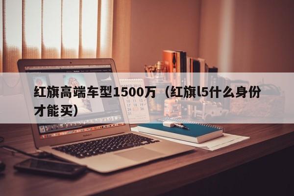 红旗高端车型1500万（红旗l5什么身份才能买）