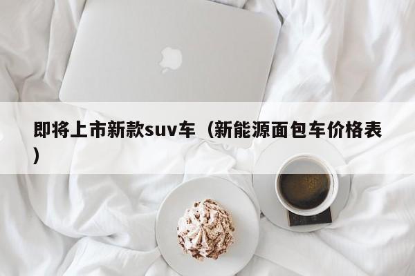 即将上市新款suv车（新能源面包车价格表）