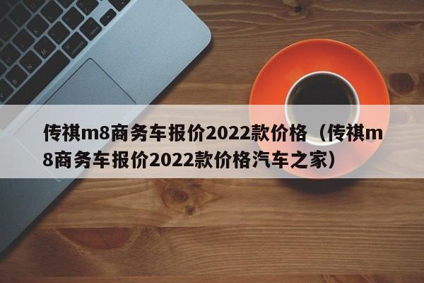 传祺m8商务车报价2022款价格（传祺m8商务车报价2022款价格汽车之家）