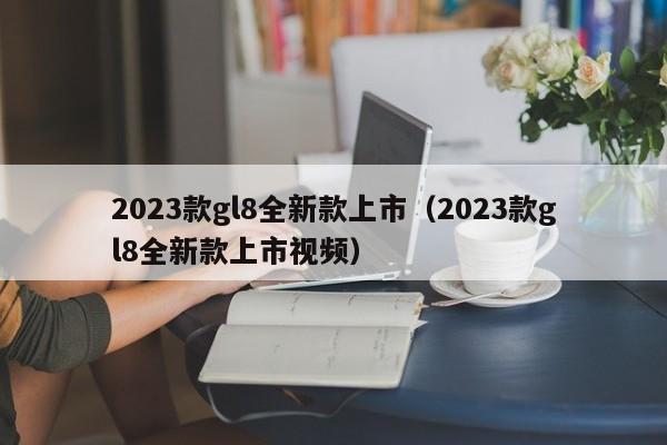 2023款gl8全新款上市（2023款gl8全新款上市视频）