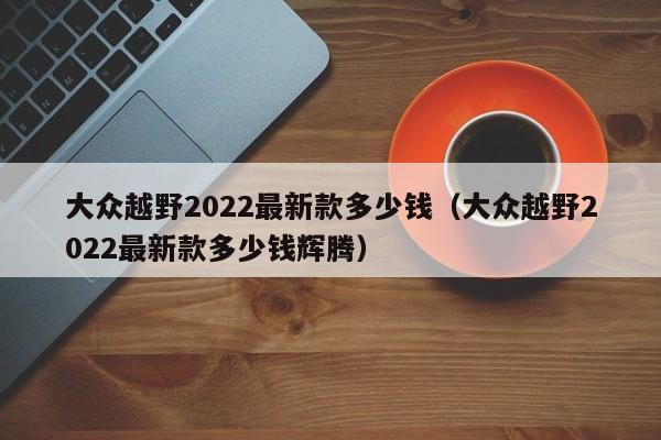 大众越野2022最新款多少钱（大众越野2022最新款多少钱辉腾）