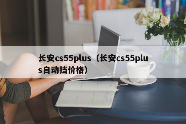 长安cs55plus（长安cs55plus自动挡价格）