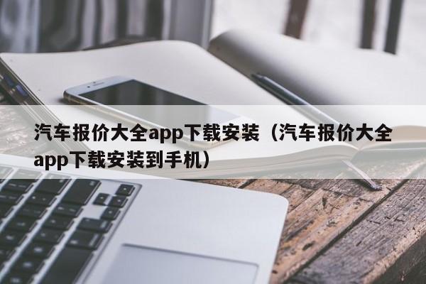 汽车报价大全app下载安装（汽车报价大全app下载安装到手机）