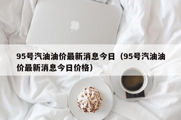 95号汽油油价最新消息今日（95号汽油油价最新消息今日价格）