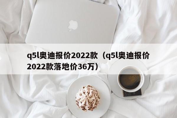 q5l奥迪报价2022款（q5l奥迪报价2022款落地价36万）