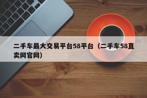 二手车最大交易平台58平台（二手车58直卖网官网）