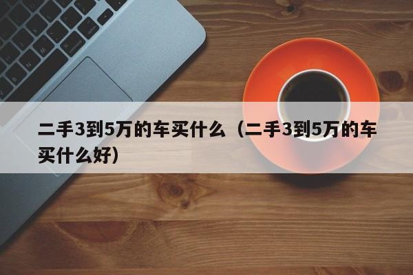 二手3到5万的车买什么（二手3到5万的车买什么好）