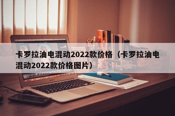 卡罗拉油电混动2022款价格（卡罗拉油电混动2022款价格图片）