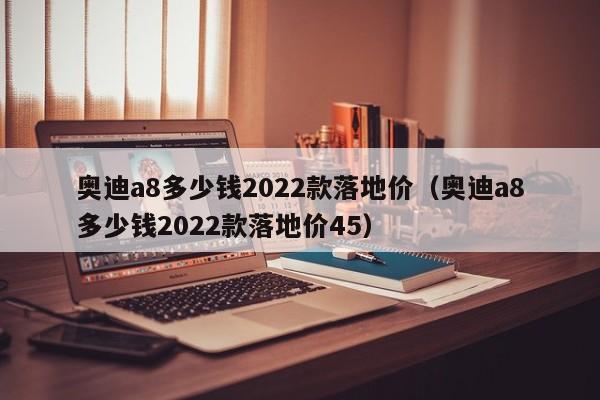 奥迪a8多少钱2022款落地价（奥迪a8多少钱2022款落地价45）