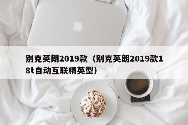 别克英朗2019款（别克英朗2019款18t自动互联精英型）