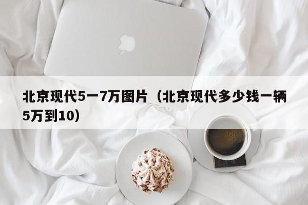 北京现代5一7万图片（北京现代多少钱一辆5万到10）