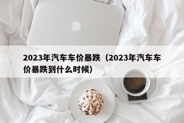 2023年汽车车价暴跌（2023年汽车车价暴跌到什么时候）