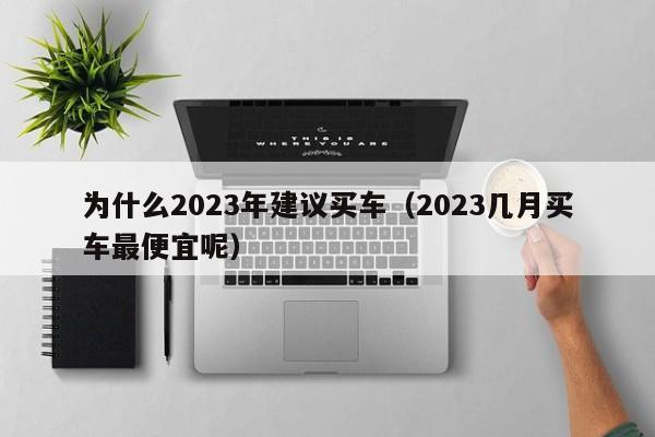 为什么2023年建议买车（2023几月买车最便宜呢）