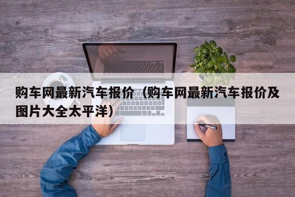 购车网最新汽车报价（购车网最新汽车报价及图片大全太平洋）