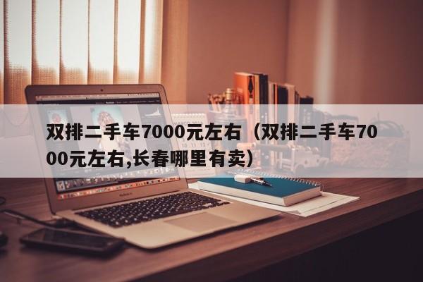 双排二手车7000元左右（双排二手车7000元左右,长春哪里有卖）