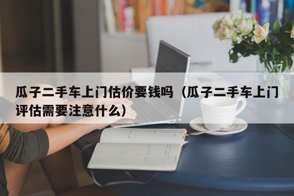 瓜子二手车上门估价要钱吗（瓜子二手车上门评估需要注意什么）