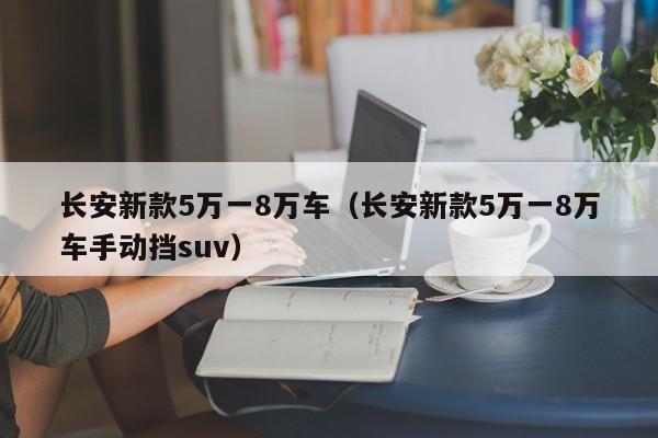 长安新款5万一8万车（长安新款5万一8万车手动挡suv）