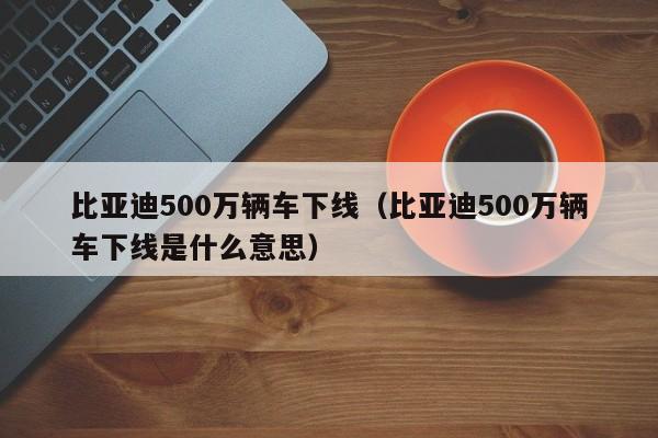 比亚迪500万辆车下线（比亚迪500万辆车下线是什么意思）