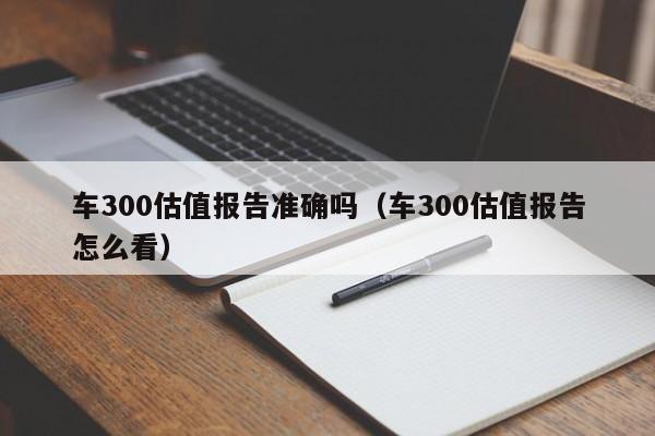 车300估值报告准确吗（车300估值报告怎么看）