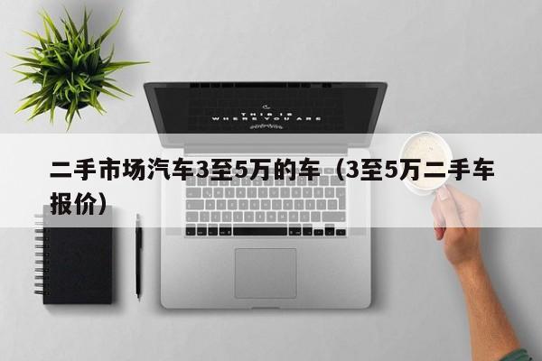 二手市场汽车3至5万的车（3至5万二手车报价）