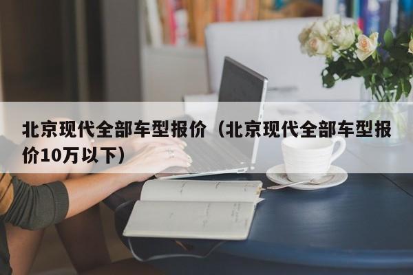 北京现代全部车型报价（北京现代全部车型报价10万以下）