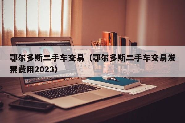 鄂尔多斯二手车交易（鄂尔多斯二手车交易发票费用2023）