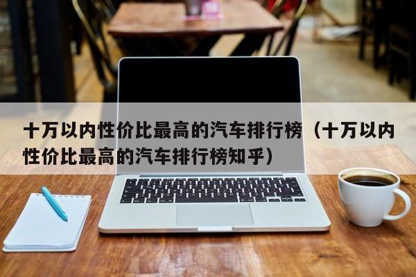 十万以内性价比最高的汽车排行榜（十万以内性价比最高的汽车排行榜知乎）