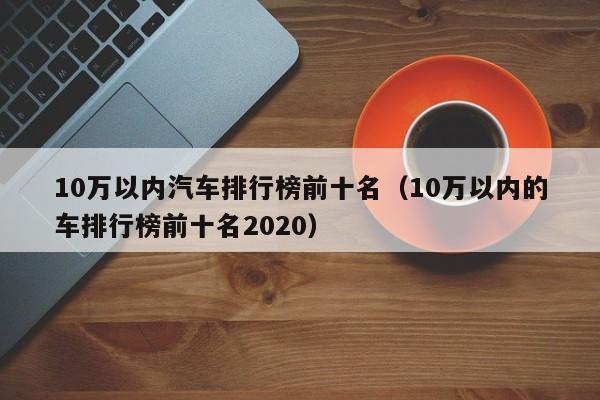 10万以内汽车排行榜前十名（10万以内的车排行榜前十名2020）