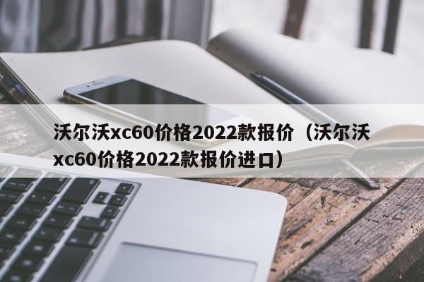 沃尔沃xc60价格2022款报价（沃尔沃xc60价格2022款报价进口）