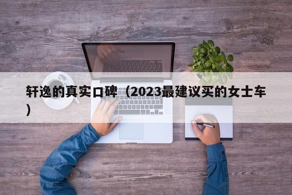 轩逸的真实口碑（2023最建议买的女士车）