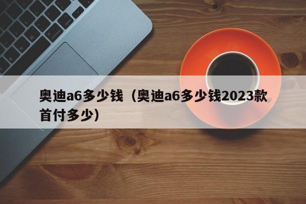 奥迪a6多少钱（奥迪a6多少钱2023款首付多少）