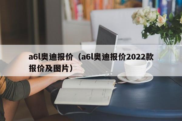 a6l奥迪报价（a6l奥迪报价2022款报价及图片）