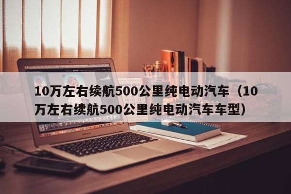 10万左右续航500公里纯电动汽车（10万左右续航500公里纯电动汽车车型）