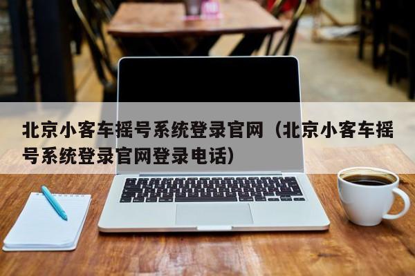 北京小客车摇号系统登录官网（北京小客车摇号系统登录官网登录电话）