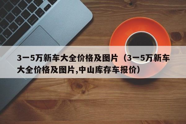 3一5万新车大全价格及图片（3一5万新车大全价格及图片,中山库存车报价）