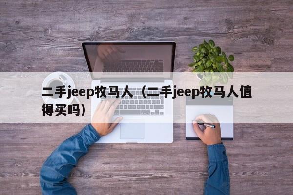 二手jeep牧马人（二手jeep牧马人值得买吗）