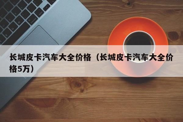 长城皮卡汽车大全价格（长城皮卡汽车大全价格5万）