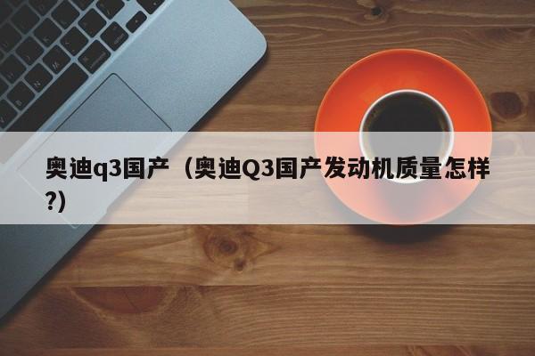 奥迪q3国产（奥迪Q3国产发动机质量怎样?）