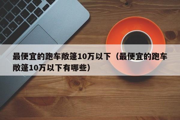 最便宜的跑车敞篷10万以下（最便宜的跑车敞篷10万以下有哪些）