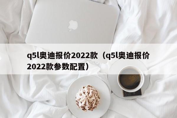 q5l奥迪报价2022款（q5l奥迪报价2022款参数配置）