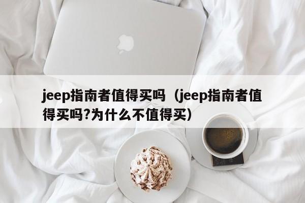 jeep指南者值得买吗（jeep指南者值得买吗?为什么不值得买）